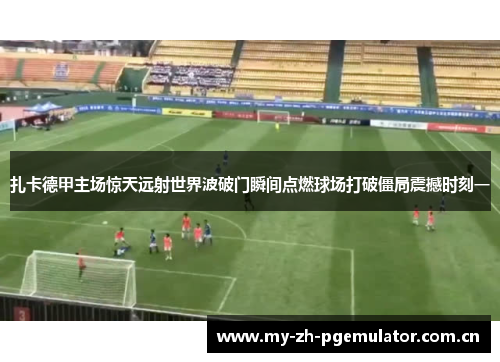 扎卡德甲主场惊天远射世界波破门瞬间点燃球场打破僵局震撼时刻一 扎卡德甲主场惊天远射世界波破门瞬间点燃球场打破僵局震撼时刻一